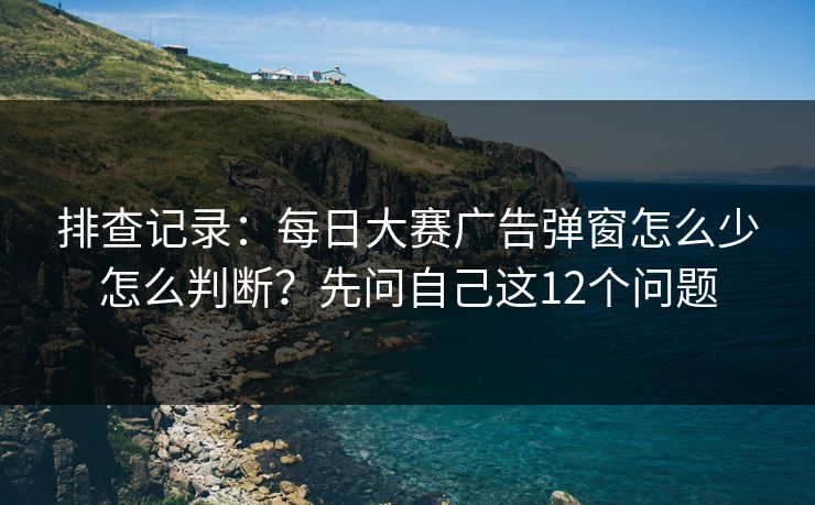 排查记录：<strong>每日大赛</strong>广告弹窗怎么少怎么判断？先问自己这12个问题