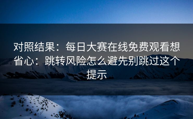 对照结果：<strong>每日大赛</strong>在线免费观看想省心：跳转风险怎么避先别跳过这个提示