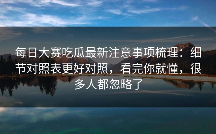 <strong>每日大赛</strong>吃瓜最新注意事项梳理：细节对照表更好对照，看完你就懂，很多人都忽略了