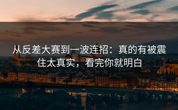 从反差大赛到一波连招：真的有被震住太真实，看完你就明白