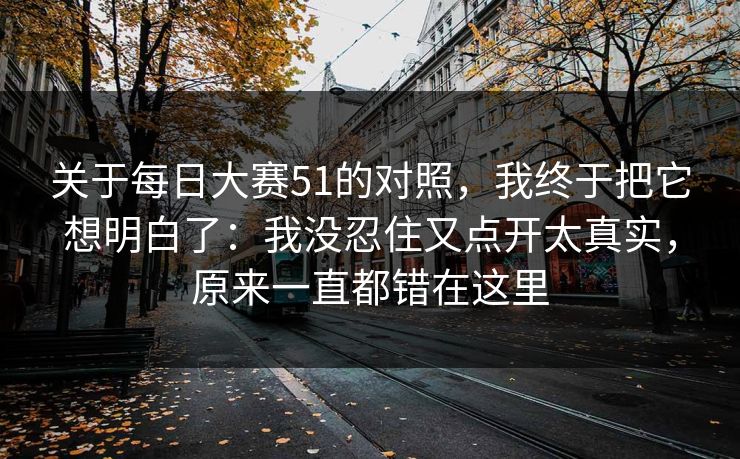 关于<strong>每日大赛</strong>51的对照，我终于把它想明白了：我没忍住又点开太真实，原来一直都错在这里