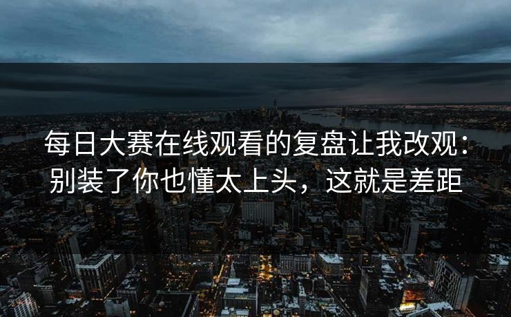 <strong>每日大赛</strong>在线观看的复盘让我改观：别装了你也懂太上头，这就是差距