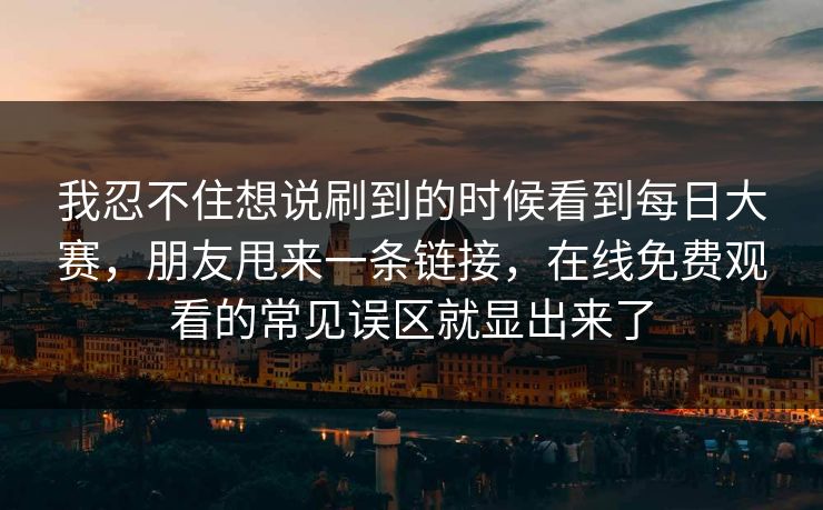 我忍不住想说刷到的时候看到<strong>每日大赛</strong>，朋友甩来一条链接，在线免费观看的常见误区就显出来了