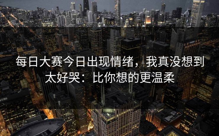 <strong>每日大赛</strong>今日出现情绪，我真没想到太好哭：比你想的更温柔