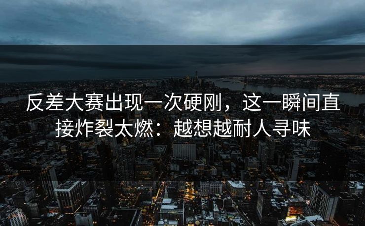 反差大赛出现一次硬刚，这一瞬间直接炸裂太燃：越想越耐人寻味