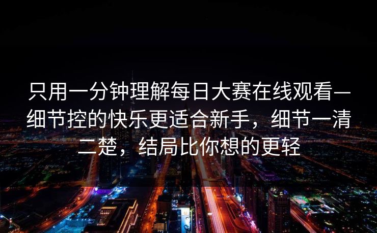 只用一分钟理解<strong>每日大赛</strong>在线观看—细节控的快乐更适合新手，细节一清二楚，结局比你想的更轻
