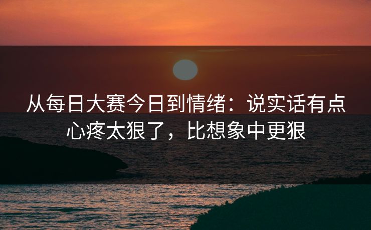 从<strong>每日大赛</strong>今日到情绪：说实话有点心疼太狠了，比想象中更狠