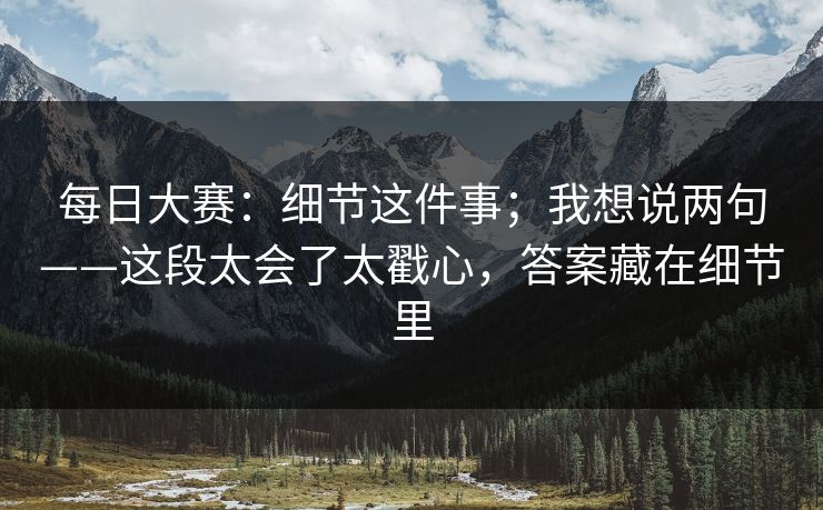 <strong>每日大赛</strong>：细节这件事；我想说两句——这段太会了太戳心，答案藏在细节里