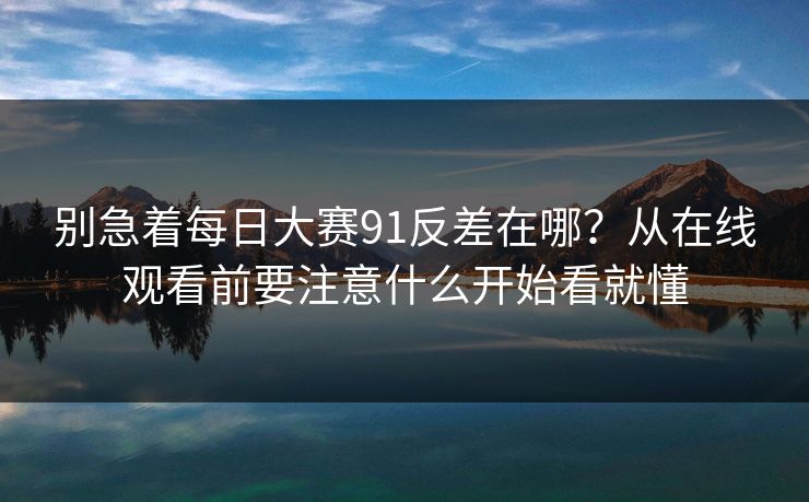 别急着<strong>每日大赛</strong>91反差在哪？从在线观看前要注意什么开始看就懂