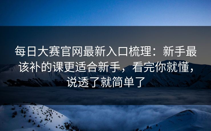 <strong>每日大赛</strong>官网最新入口梳理：新手最该补的课更适合新手，看完你就懂，说透了就简单了