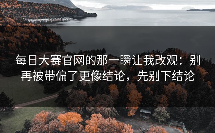 <strong>每日大赛</strong>官网的那一瞬让我改观：别再被带偏了更像结论，先别下结论