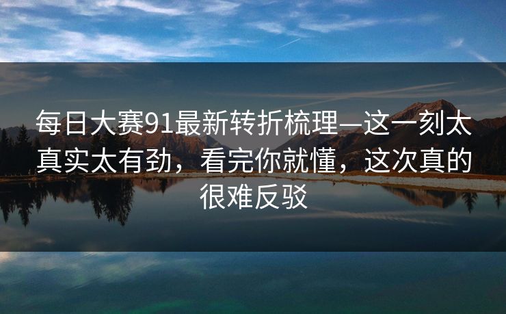 <strong>每日大赛</strong>91最新转折梳理—这一刻太真实太有劲，看完你就懂，这次真的很难反驳