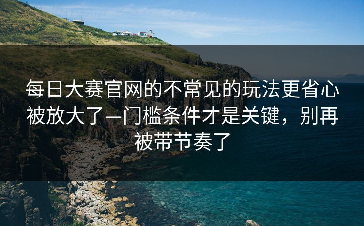 <strong>每日大赛</strong>官网的不常见的玩法更省心被放大了—门槛条件才是关键，别再被带节奏了