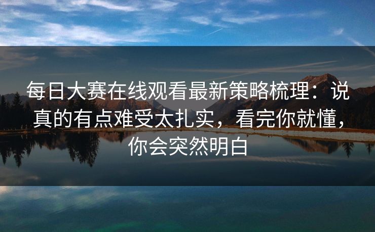<strong>每日大赛</strong>在线观看最新策略梳理：说真的有点难受太扎实，看完你就懂，你会突然明白