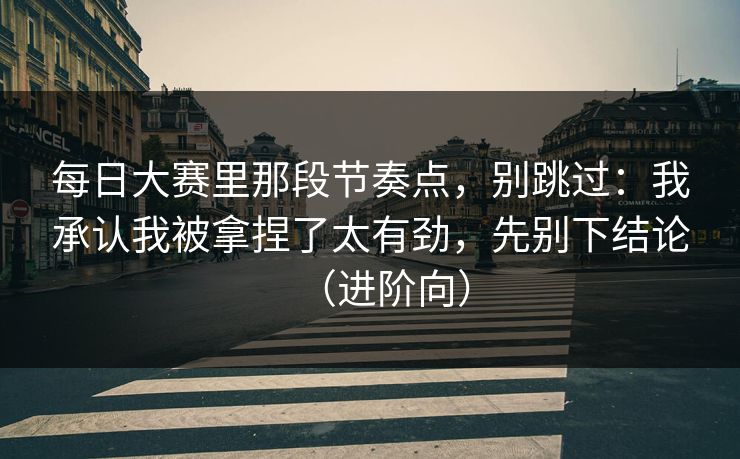 <strong>每日大赛</strong>里那段节奏点，别跳过：我承认我被拿捏了太有劲，先别下结论（进阶向）