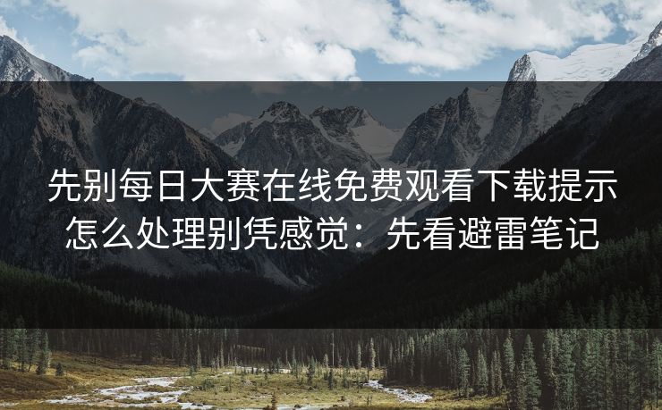 先别<strong>每日大赛</strong>在线免费观看下载提示怎么处理别凭感觉：先看避雷笔记