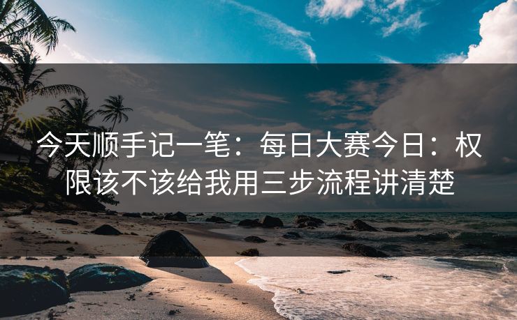 今天顺手记一笔：<strong>每日大赛</strong>今日：权限该不该给我用三步流程讲清楚