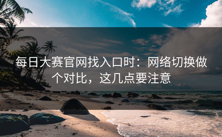 <strong>每日大赛</strong>官网找入口时：网络切换做个对比，这几点要注意