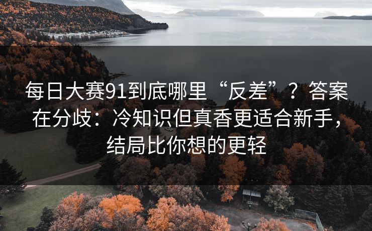 <strong>每日大赛</strong>91到底哪里“反差”？答案在分歧：冷知识但真香更适合新手，结局比你想的更轻