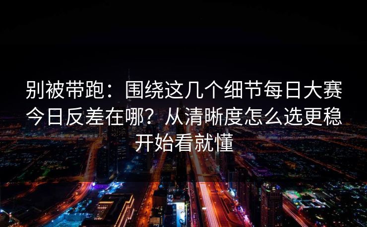 别被带跑：围绕这几个细节<strong>每日大赛</strong>今日反差在哪？从清晰度怎么选更稳开始看就懂