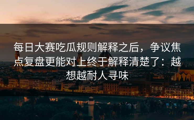 <strong>每日大赛</strong>吃瓜规则解释之后，争议焦点复盘更能对上终于解释清楚了：越想越耐人寻味