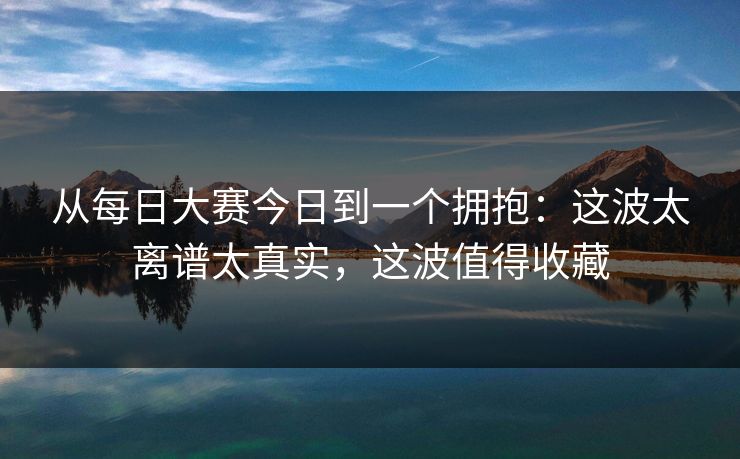 从<strong>每日大赛</strong>今日到一个拥抱：这波太离谱太真实，这波值得收藏