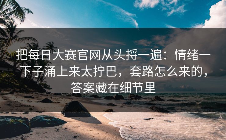 把<strong>每日大赛</strong>官网从头捋一遍：情绪一下子涌上来太拧巴，套路怎么来的，答案藏在细节里