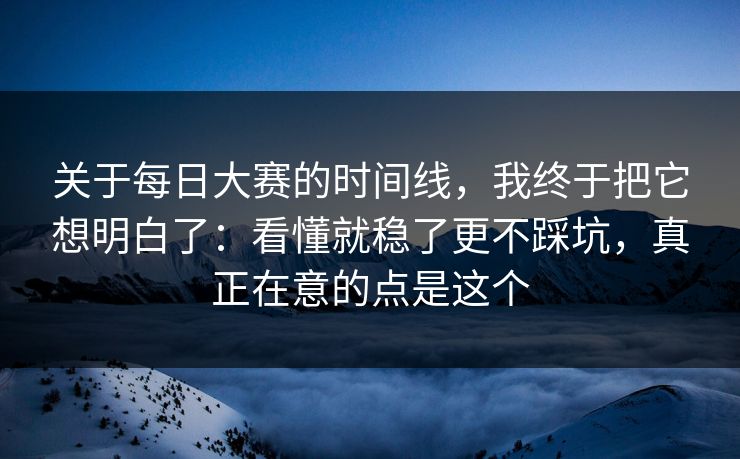 关于<strong>每日大赛</strong>的时间线，我终于把它想明白了：看懂就稳了更不踩坑，真正在意的点是这个