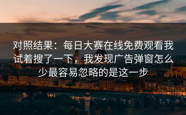 对照结果：<strong>每日大赛</strong>在线免费观看我试着搜了一下，我发现广告弹窗怎么少最容易忽略的是这一步