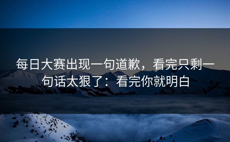 <strong>每日大赛</strong>出现一句道歉，看完只剩一句话太狠了：看完你就明白