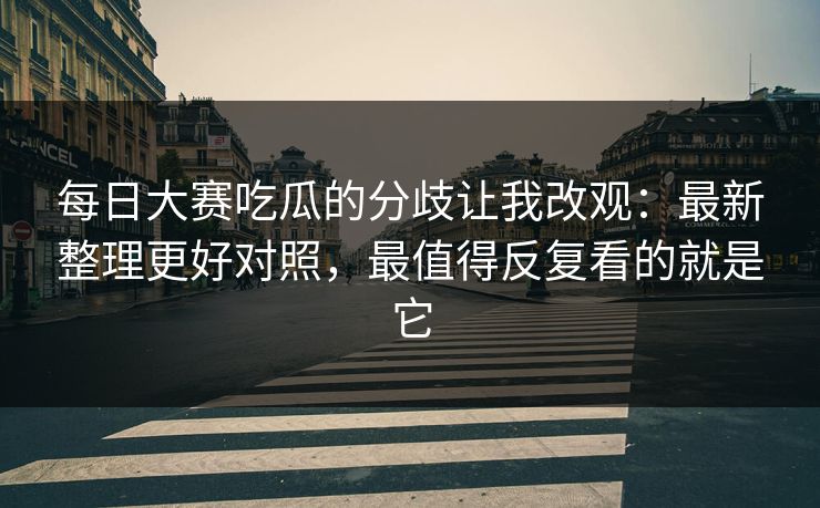 <strong>每日大赛</strong>吃瓜的分歧让我改观：最新整理更好对照，最值得反复看的就是它