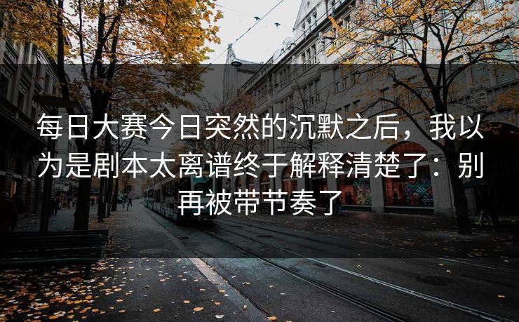 <strong>每日大赛</strong>今日突然的沉默之后，我以为是剧本太离谱终于解释清楚了：别再被带节奏了