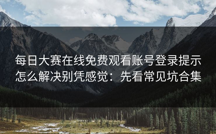 <strong>每日大赛</strong>在线免费观看账号登录提示怎么解决别凭感觉：先看常见坑合集