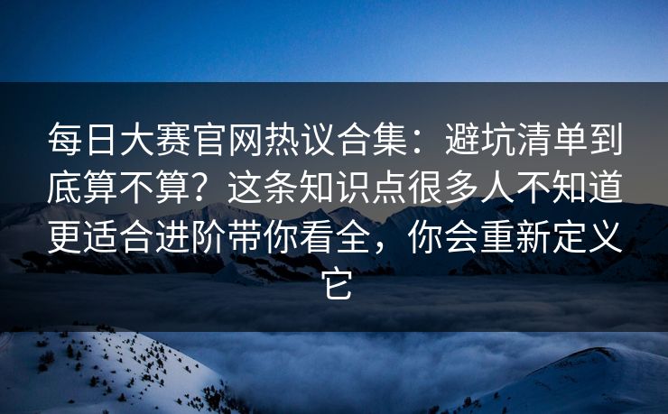 <strong>每日大赛</strong>官网热议合集：避坑清单到底算不算？这条知识点很多人不知道更适合进阶带你看全，你会重新定义它
