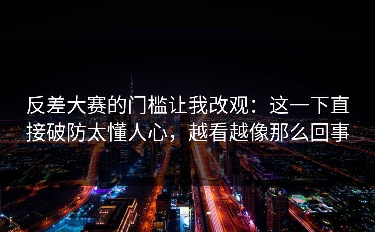 反差大赛的门槛让我改观：这一下直接破防太懂人心，越看越像那么回事