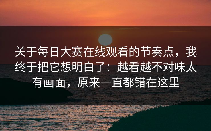 关于<strong>每日大赛</strong>在线观看的节奏点，我终于把它想明白了：越看越不对味太有画面，原来一直都错在这里