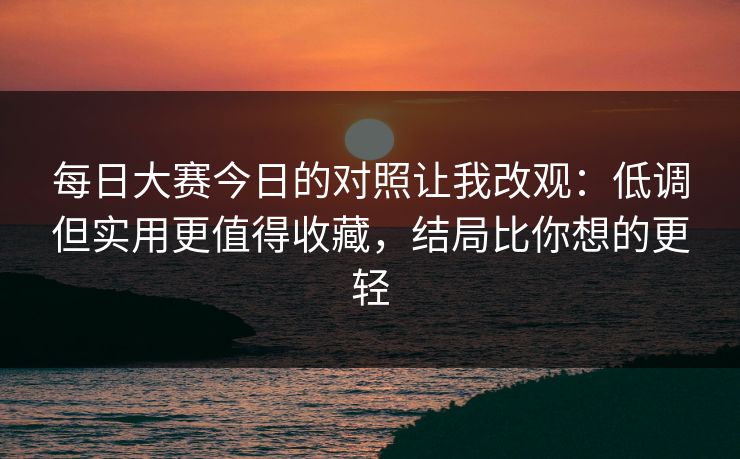 <strong>每日大赛</strong>今日的对照让我改观：低调但实用更值得收藏，结局比你想的更轻