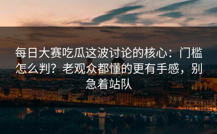 <strong>每日大赛</strong>吃瓜这波讨论的核心：门槛怎么判？老观众都懂的更有手感，别急着站队