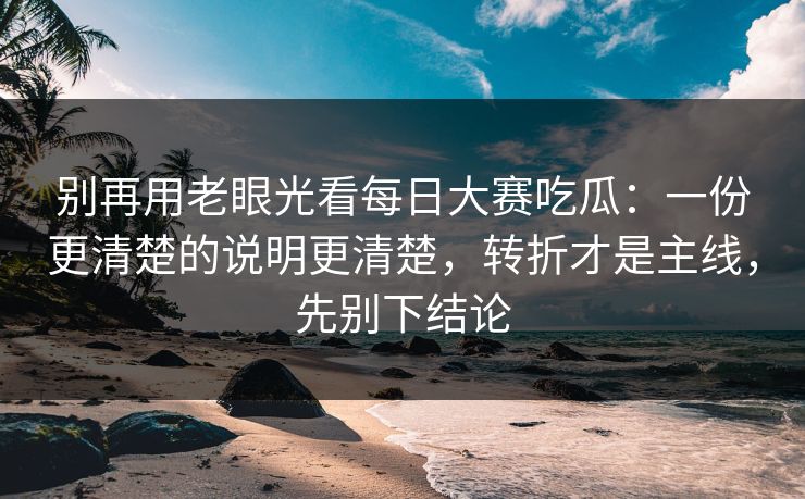 别再用老眼光看<strong>每日大赛</strong>吃瓜：一份更清楚的说明更清楚，转折才是主线，先别下结论