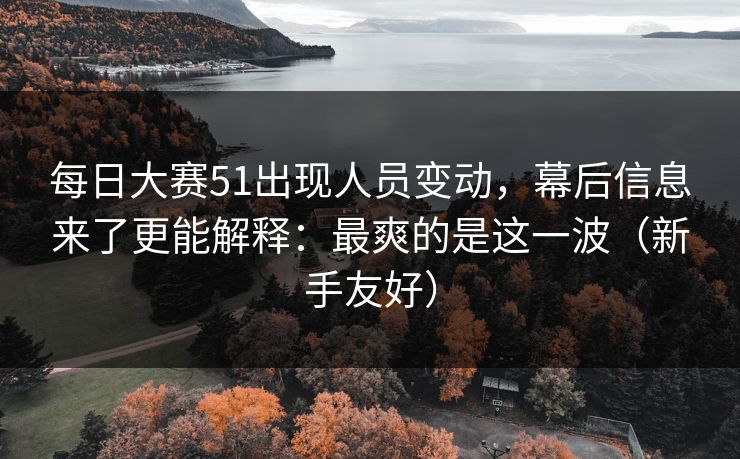 <strong>每日大赛</strong>51出现人员变动，幕后信息来了更能解释：最爽的是这一波（新手友好）
