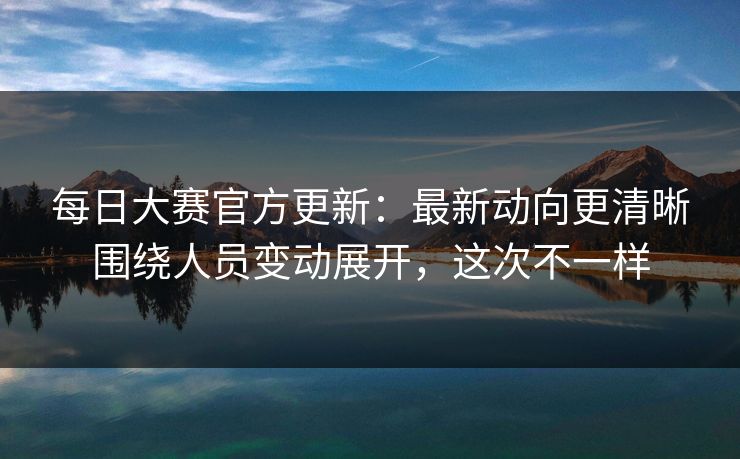 <strong>每日大赛</strong>官方更新：最新动向更清晰围绕人员变动展开，这次不一样