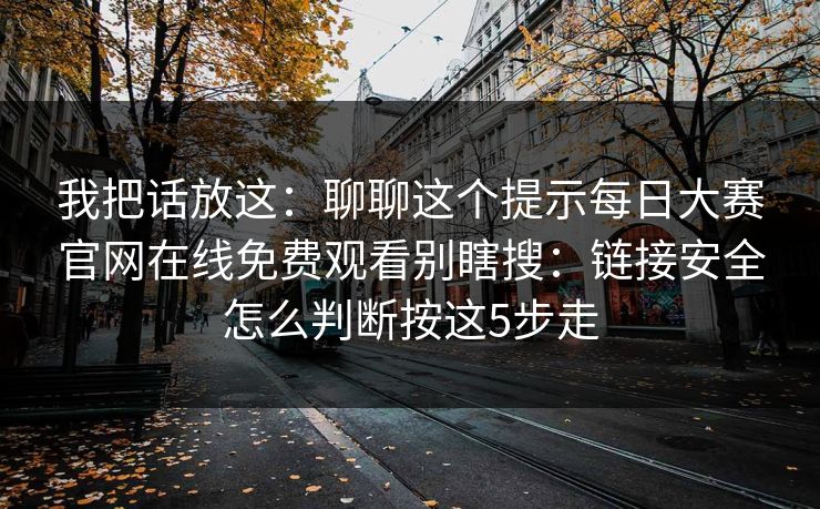 我把话放这：聊聊这个提示<strong>每日大赛</strong>官网在线免费观看别瞎搜：链接安全怎么判断按这5步走