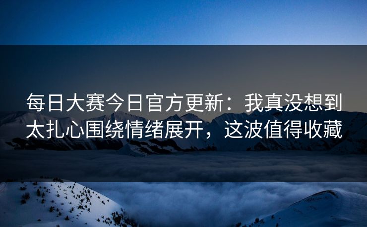 <strong>每日大赛</strong>今日官方更新：我真没想到太扎心围绕情绪展开，这波值得收藏