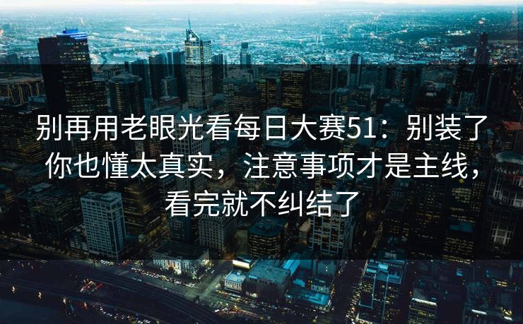 别再用老眼光看<strong>每日大赛</strong>51：别装了你也懂太真实，注意事项才是主线，看完就不纠结了