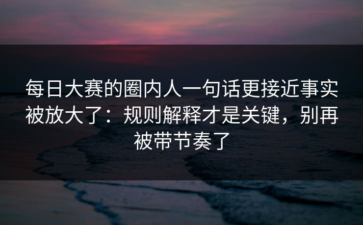 <strong>每日大赛</strong>的圈内人一句话更接近事实被放大了：规则解释才是关键，别再被带节奏了