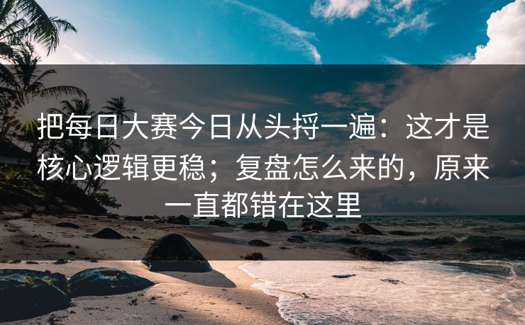把<strong>每日大赛</strong>今日从头捋一遍：这才是核心逻辑更稳；复盘怎么来的，原来一直都错在这里