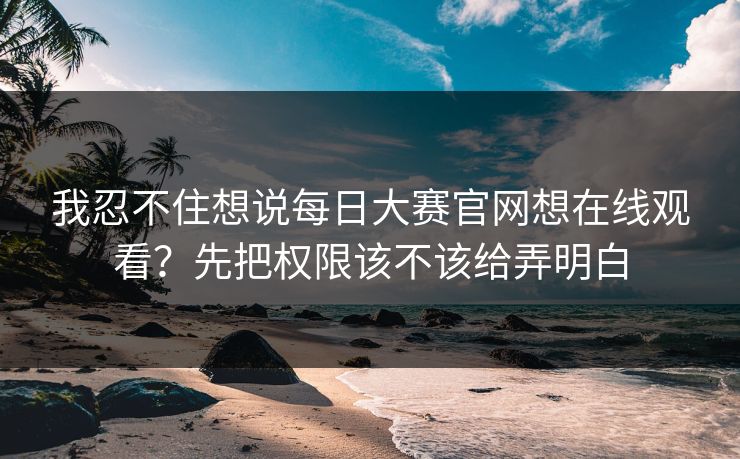 我忍不住想说<strong>每日大赛</strong>官网想在线观看？先把权限该不该给弄明白