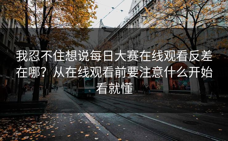 我忍不住想说<strong>每日大赛</strong>在线观看反差在哪？从在线观看前要注意什么开始看就懂