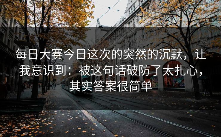 <strong>每日大赛</strong>今日这次的突然的沉默，让我意识到：被这句话破防了太扎心，其实答案很简单
