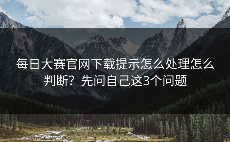 <strong>每日大赛</strong>官网下载提示怎么处理怎么判断？先问自己这3个问题